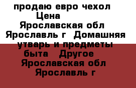 продаю евро чехол › Цена ­ 2 000 - Ярославская обл., Ярославль г. Домашняя утварь и предметы быта » Другое   . Ярославская обл.,Ярославль г.